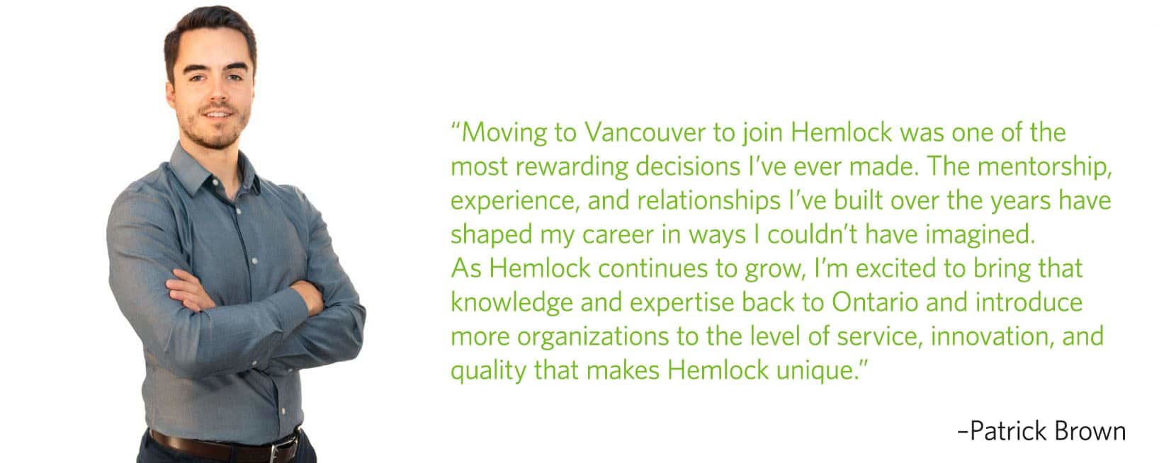 Moving to Vancouver to join Hemlock was one of the most rewarding decisions I've ever made. The mentorship, experience, and relationships I've built over the years have shaped my career in ways I couldn't have imagined. As Hemlock continues to grow, I'm excited to bring that knowledge and expertise back to Ontario and introduce more organizations to the level of service, innovation, and quality that makes Hemlock unique.